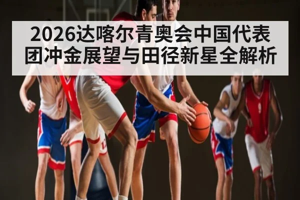 2026达喀尔青奥会中国代表团冲金展望与田径新星全解析
