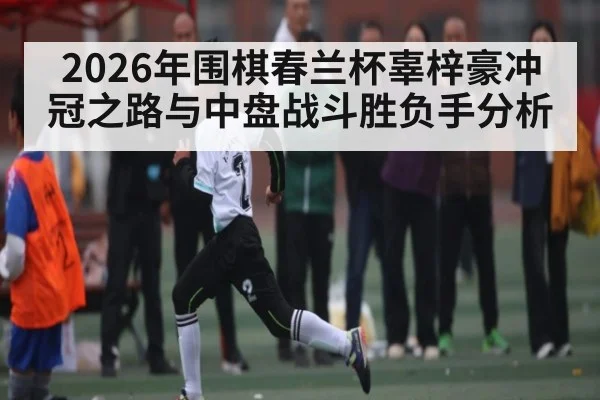 2026年围棋春兰杯辜梓豪冲冠之路与中盘战斗胜负手分析